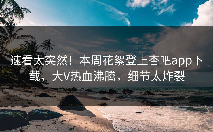 速看太突然！本周花絮登上杏吧app下载，大V热血沸腾，细节太炸裂