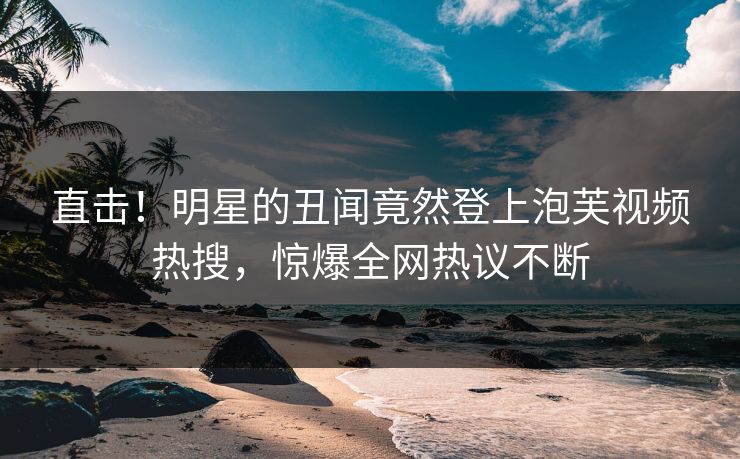 直击！明星的丑闻竟然登上泡芙视频热搜，惊爆全网热议不断