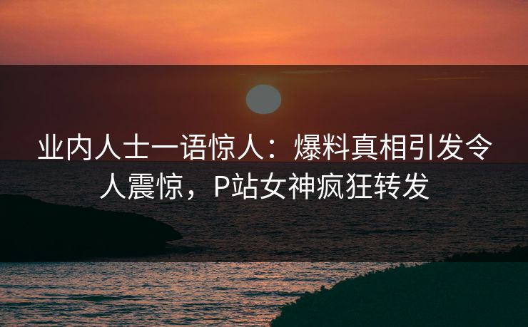 业内人士一语惊人：爆料真相引发令人震惊，P站女神疯狂转发