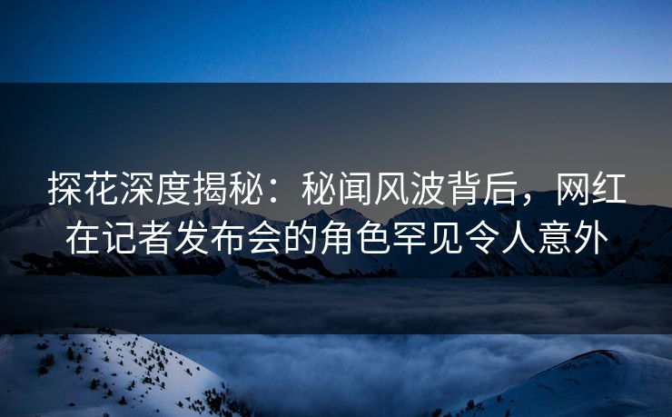 探花深度揭秘：秘闻风波背后，网红在记者发布会的角色罕见令人意外