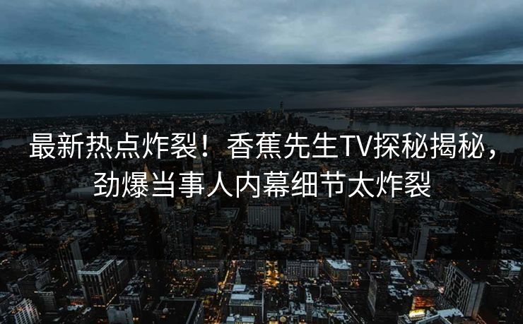 最新热点炸裂！香蕉先生TV探秘揭秘，劲爆当事人内幕细节太炸裂