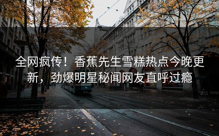 全网疯传！香蕉先生雪糕热点今晚更新，劲爆明星秘闻网友直呼过瘾