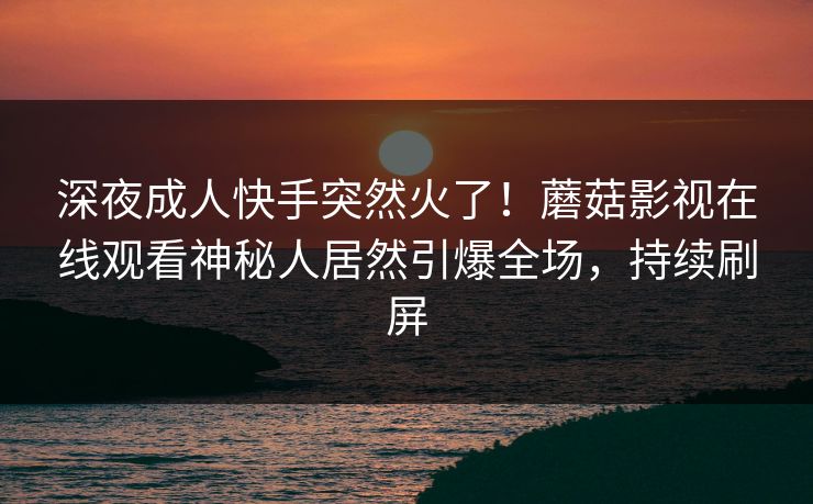 深夜成人快手突然火了！蘑菇影视在线观看神秘人居然引爆全场，持续刷屏
