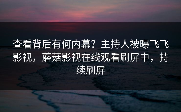 查看背后有何内幕？主持人被曝飞飞影视，蘑菇影视在线观看刷屏中，持续刷屏