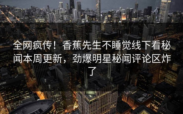 全网疯传！香蕉先生不睡觉线下看秘闻本周更新，劲爆明星秘闻评论区炸了