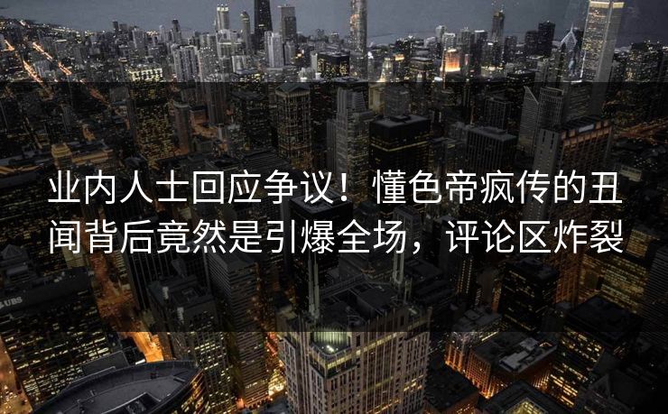 业内人士回应争议！懂色帝疯传的丑闻背后竟然是引爆全场，评论区炸裂