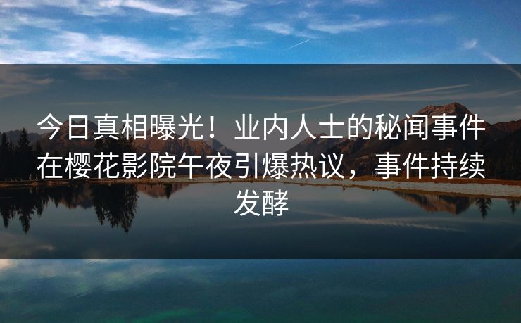 今日真相曝光！业内人士的秘闻事件在樱花影院午夜引爆热议，事件持续发酵