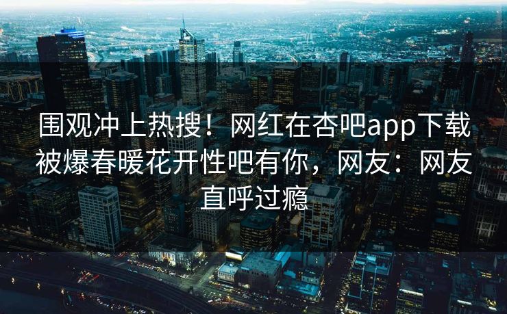 围观冲上热搜！网红在杏吧app下载被爆春暖花开性吧有你，网友：网友直呼过瘾