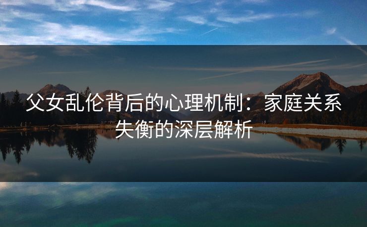 父女乱伦背后的心理机制:家庭关系失衡的深层解析 父女乱伦背后的心理机制:家庭关系失衡的深层解析