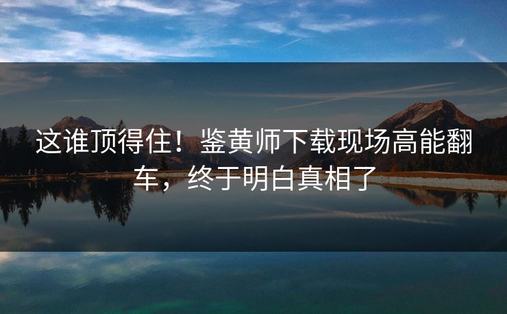 这谁顶得住！鉴黄师下载现场高能翻车，终于明白真相了
