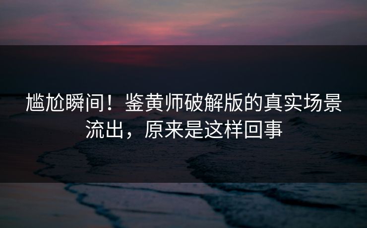 尴尬瞬间！鉴黄师破解版的真实场景流出，原来是这样回事