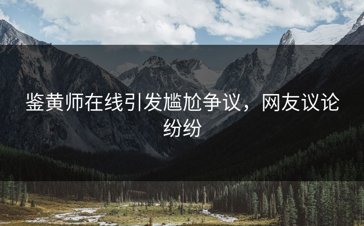 鉴黄师在线引发尴尬争议，网友议论纷纷