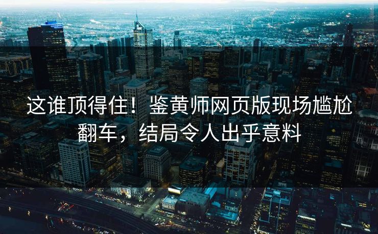 这谁顶得住！鉴黄师网页版现场尴尬翻车，结局令人出乎意料