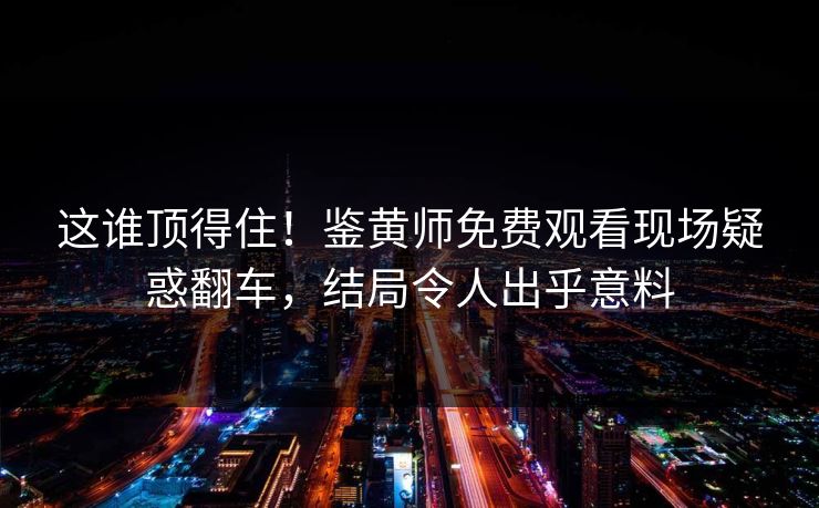 这谁顶得住！鉴黄师免费观看现场疑惑翻车，结局令人出乎意料