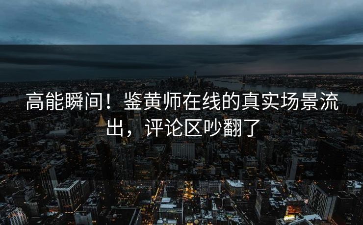 高能瞬间！鉴黄师在线的真实场景流出，评论区吵翻了