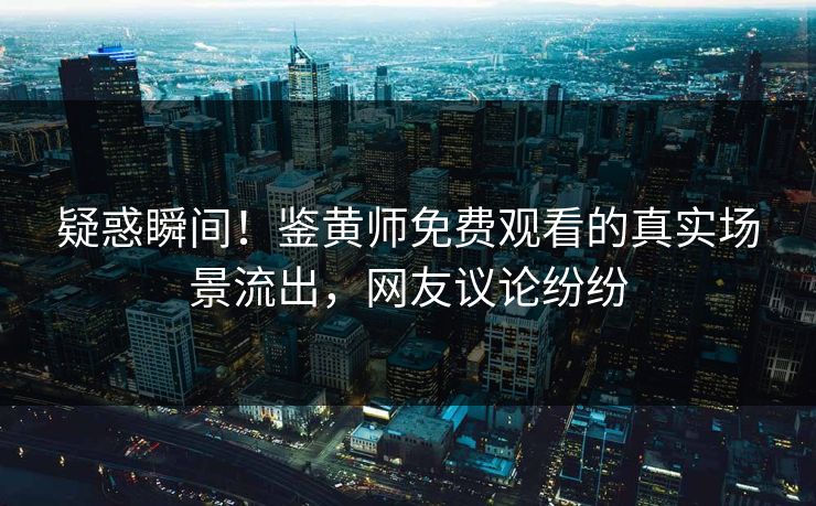 疑惑瞬间！鉴黄师免费观看的真实场景流出，网友议论纷纷