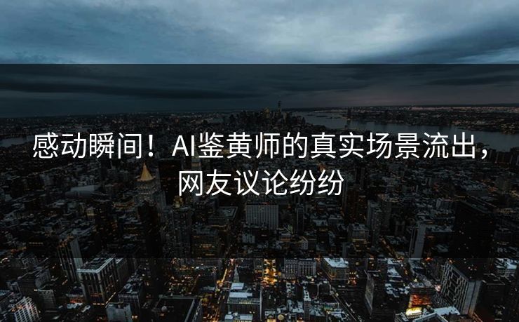 感动瞬间！AI鉴黄师的真实场景流出，网友议论纷纷