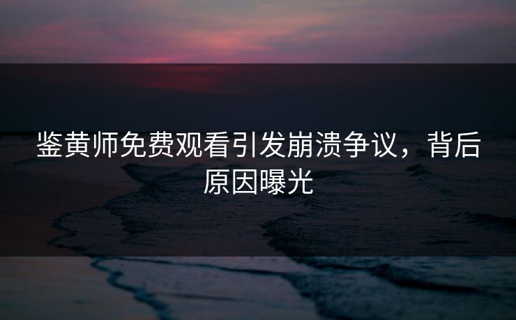 鉴黄师免费观看引发崩溃争议，背后原因曝光