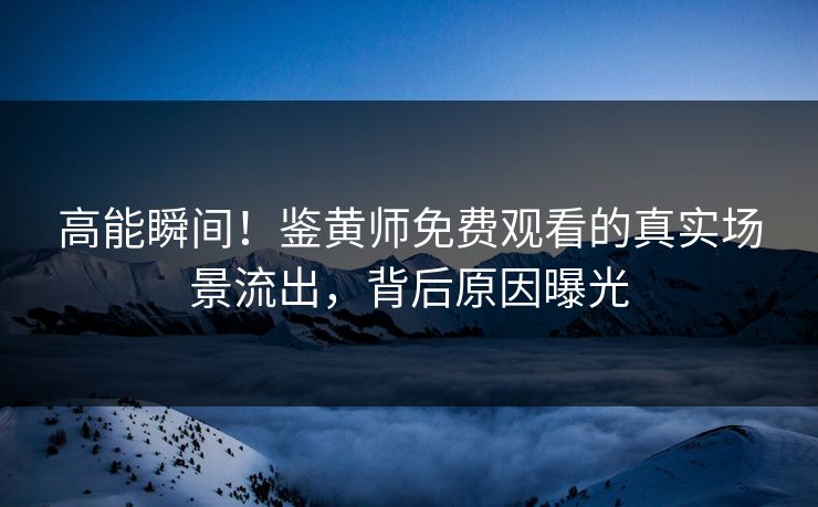 高能瞬间！鉴黄师免费观看的真实场景流出，背后原因曝光