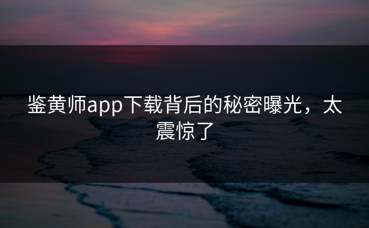 鉴黄师app下载背后的秘密曝光，太震惊了