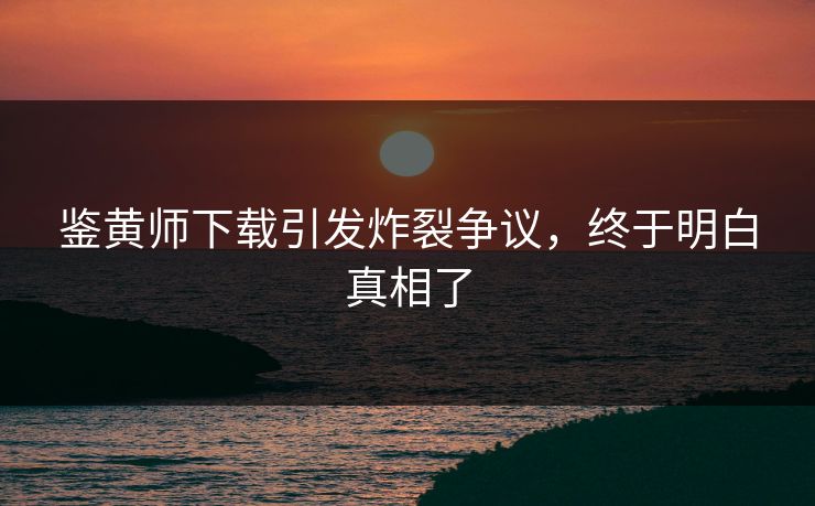 鉴黄师下载引发炸裂争议，终于明白真相了