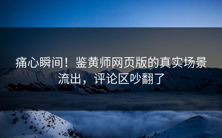 痛心瞬间！鉴黄师网页版的真实场景流出，评论区吵翻了
