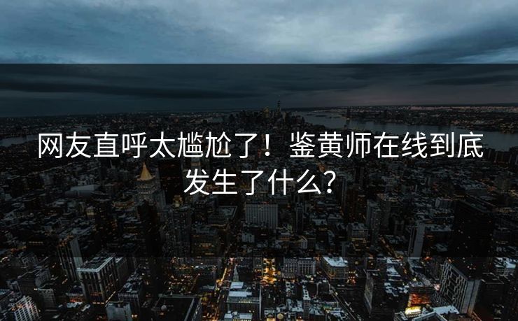 网友直呼太尴尬了！鉴黄师在线到底发生了什么？