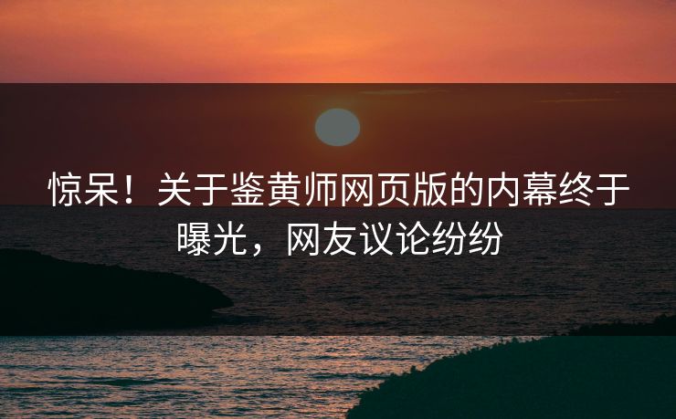 惊呆！关于鉴黄师网页版的内幕终于曝光，网友议论纷纷