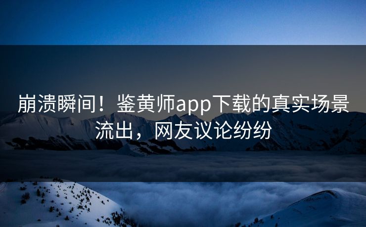 崩溃瞬间！鉴黄师app下载的真实场景流出，网友议论纷纷