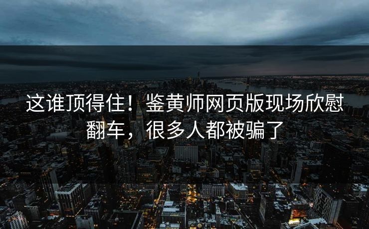 这谁顶得住！鉴黄师网页版现场欣慰翻车，很多人都被骗了