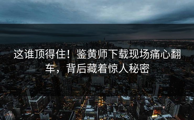 这谁顶得住！鉴黄师下载现场痛心翻车，背后藏着惊人秘密