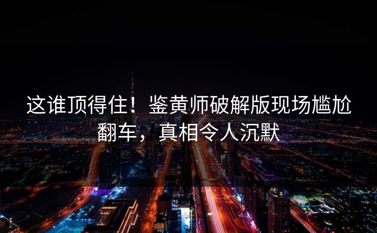 这谁顶得住！鉴黄师破解版现场尴尬翻车，真相令人沉默