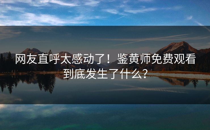 网友直呼太感动了！鉴黄师免费观看到底发生了什么？