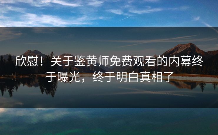 欣慰！关于鉴黄师免费观看的内幕终于曝光，终于明白真相了