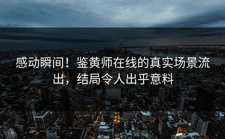 感动瞬间！鉴黄师在线的真实场景流出，结局令人出乎意料