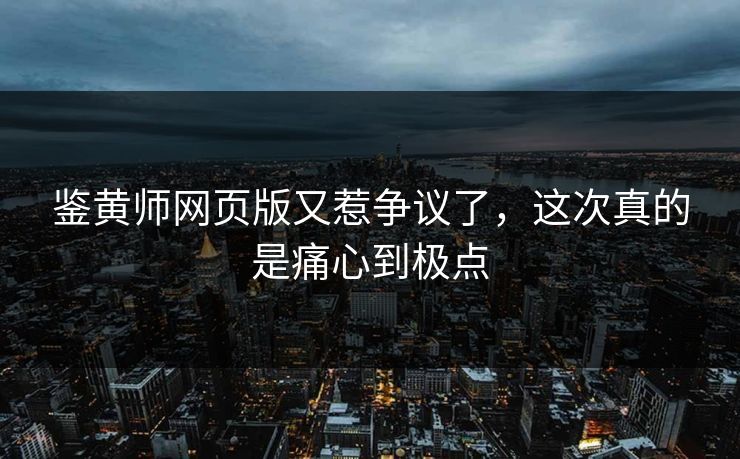 鉴黄师网页版又惹争议了，这次真的是痛心到极点