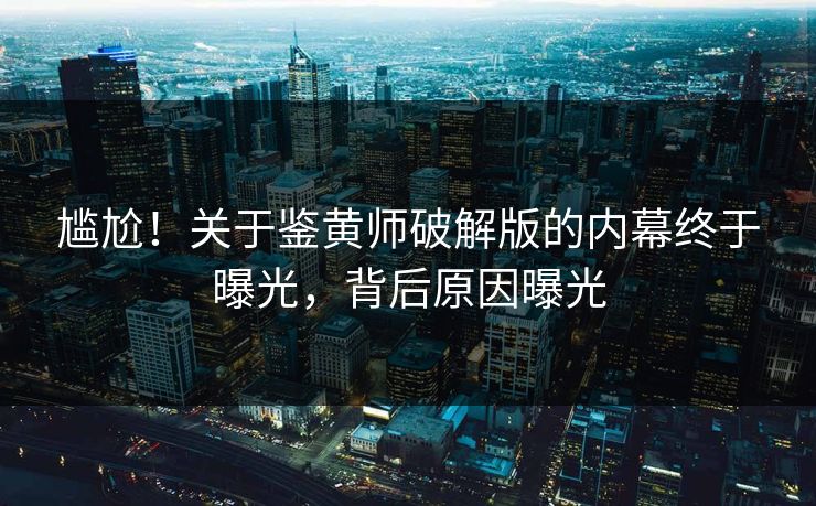 尴尬！关于鉴黄师破解版的内幕终于曝光，背后原因曝光