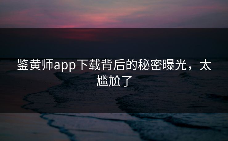 鉴黄师app下载背后的秘密曝光，太尴尬了