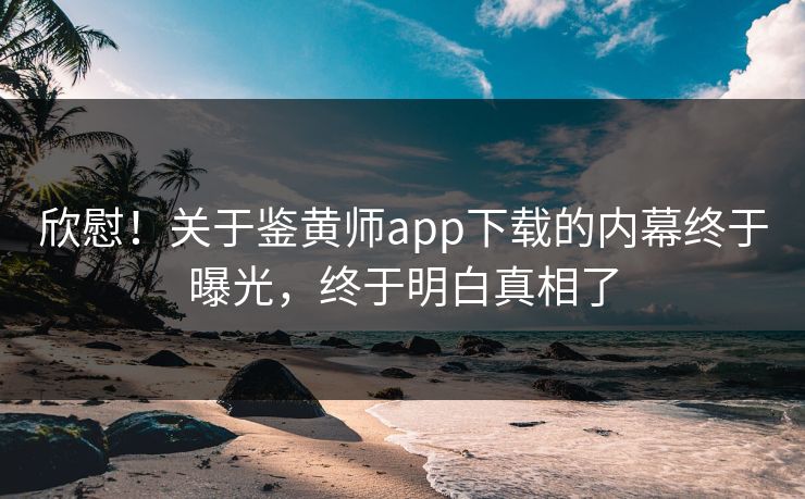 欣慰！关于鉴黄师app下载的内幕终于曝光，终于明白真相了