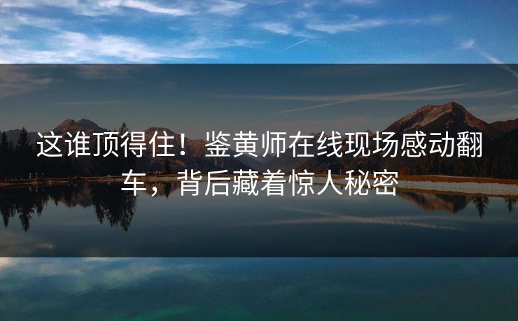 这谁顶得住！鉴黄师在线现场感动翻车，背后藏着惊人秘密