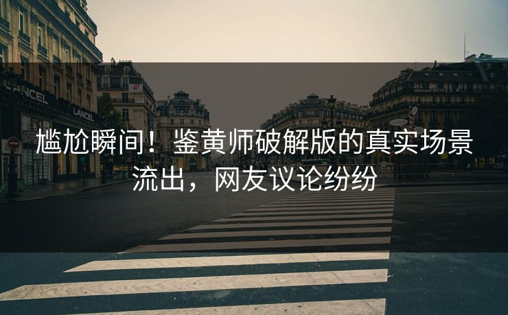 尴尬瞬间！鉴黄师破解版的真实场景流出，网友议论纷纷