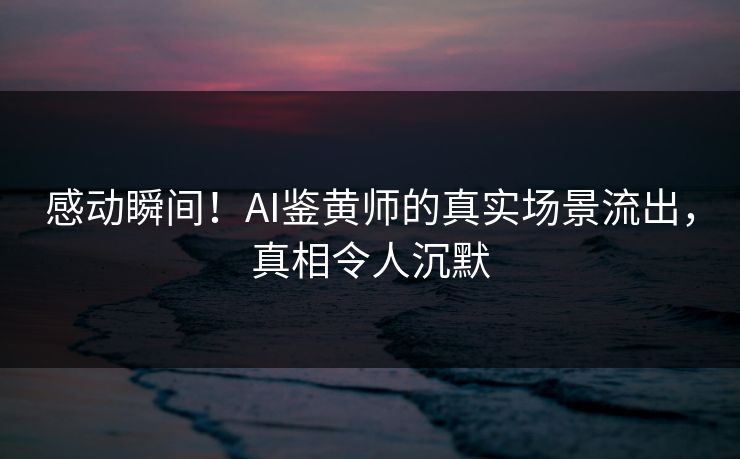 感动瞬间！AI鉴黄师的真实场景流出，真相令人沉默