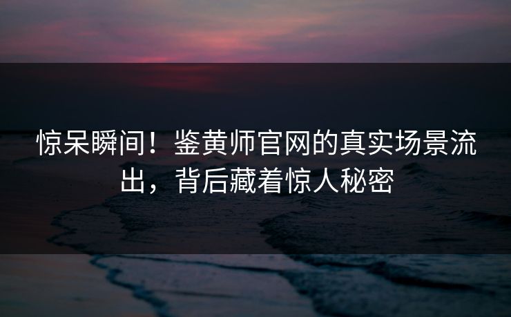 惊呆瞬间！鉴黄师官网的真实场景流出，背后藏着惊人秘密