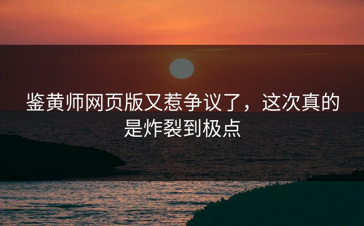鉴黄师网页版又惹争议了，这次真的是炸裂到极点