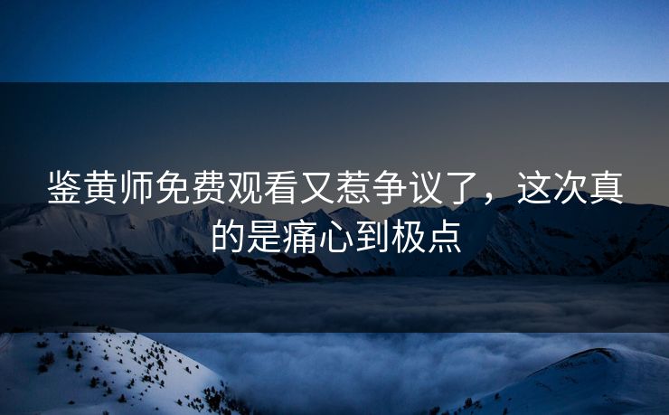 鉴黄师免费观看又惹争议了，这次真的是痛心到极点