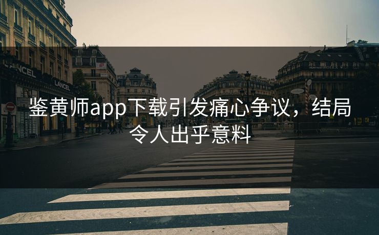 鉴黄师app下载引发痛心争议，结局令人出乎意料