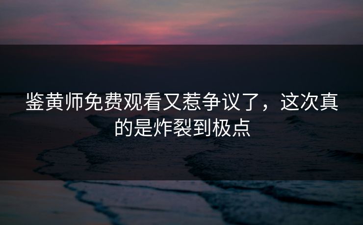 鉴黄师免费观看又惹争议了，这次真的是炸裂到极点