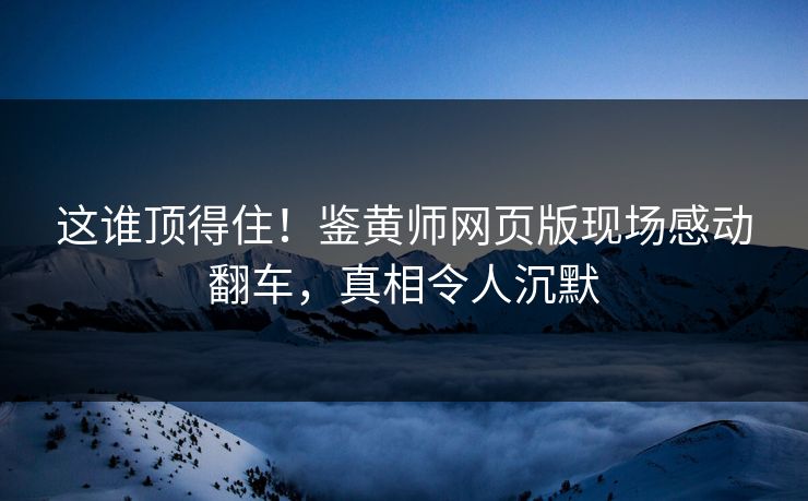 这谁顶得住！鉴黄师网页版现场感动翻车，真相令人沉默