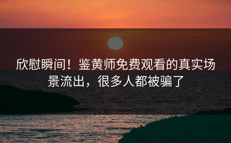 欣慰瞬间！鉴黄师免费观看的真实场景流出，很多人都被骗了