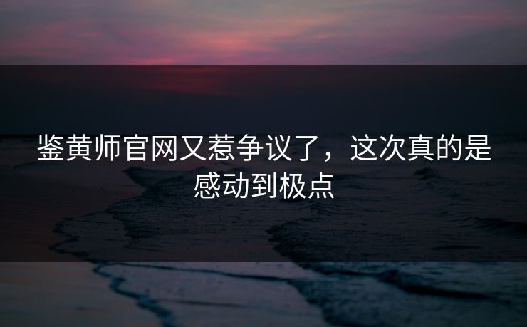鉴黄师官网又惹争议了，这次真的是感动到极点